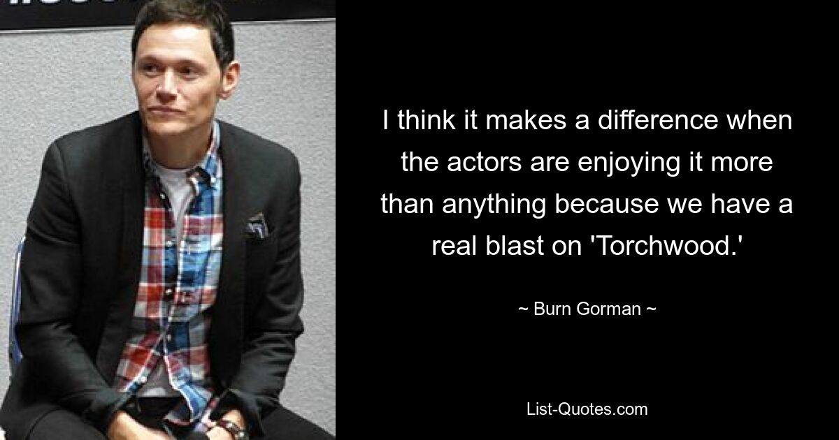 I think it makes a difference when the actors are enjoying it more than anything because we have a real blast on 'Torchwood.' — © Burn Gorman