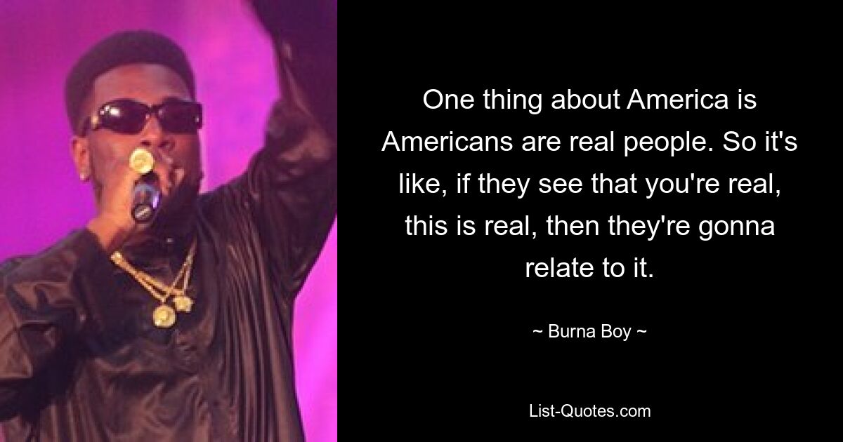 One thing about America is Americans are real people. So it's like, if they see that you're real, this is real, then they're gonna relate to it. — © Burna Boy