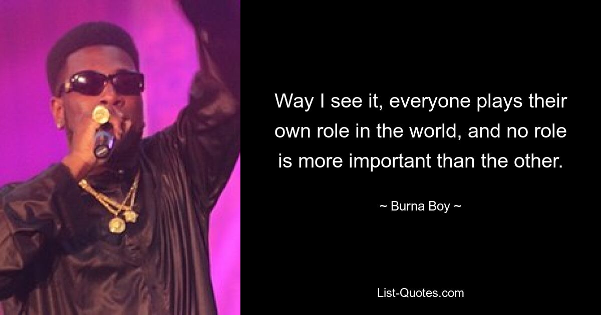 Way I see it, everyone plays their own role in the world, and no role is more important than the other. — © Burna Boy