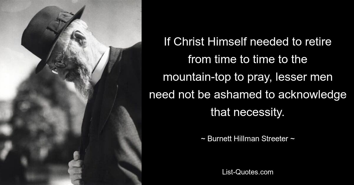 If Christ Himself needed to retire from time to time to the mountain-top to pray, lesser men need not be ashamed to acknowledge that necessity. — © Burnett Hillman Streeter