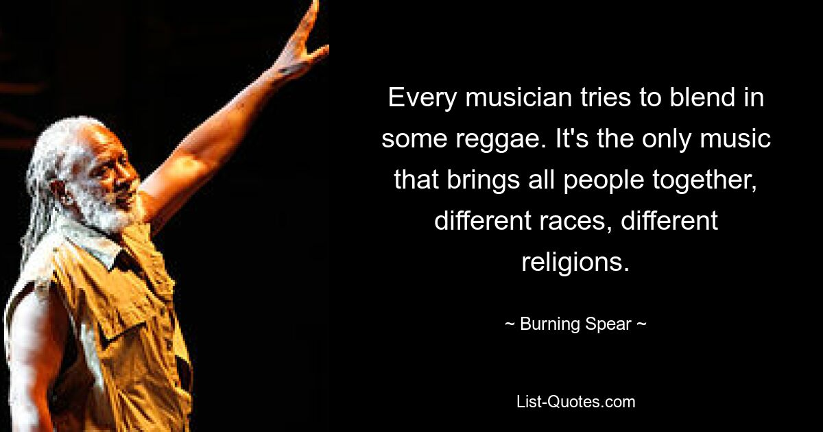 Every musician tries to blend in some reggae. It's the only music that brings all people together, different races, different religions. — © Burning Spear