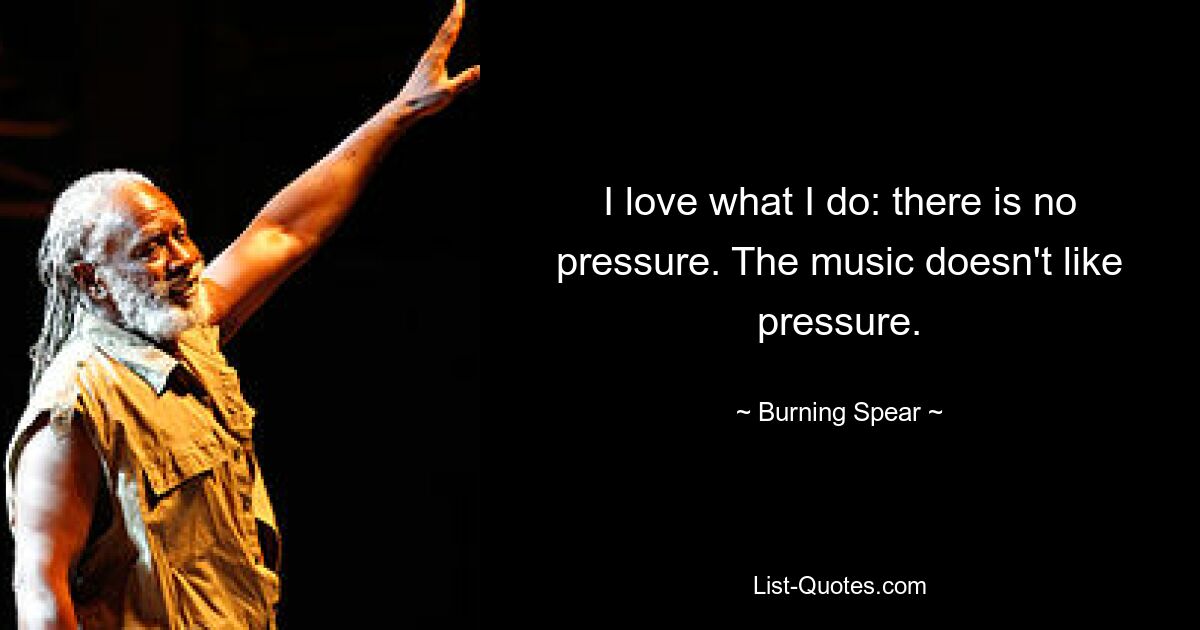 I love what I do: there is no pressure. The music doesn't like pressure. — © Burning Spear