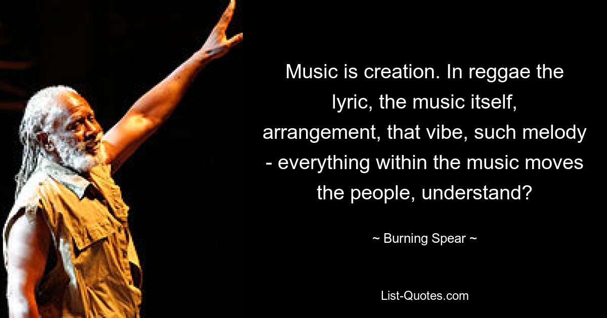 Music is creation. In reggae the lyric, the music itself, arrangement, that vibe, such melody - everything within the music moves the people, understand? — © Burning Spear