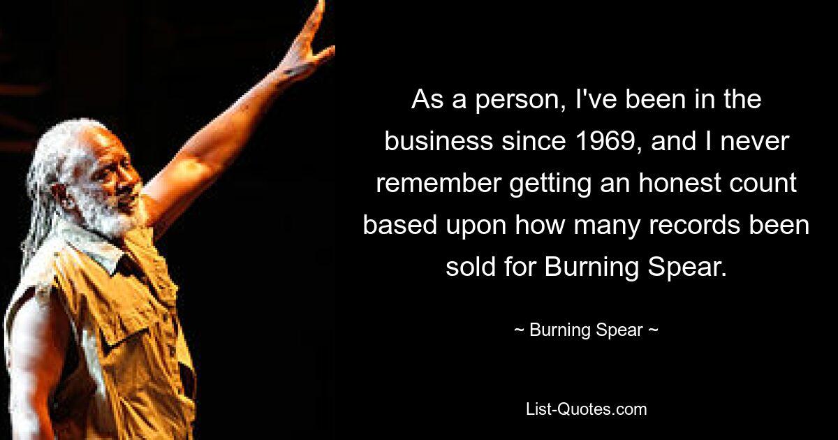 As a person, I've been in the business since 1969, and I never remember getting an honest count based upon how many records been sold for Burning Spear. — © Burning Spear