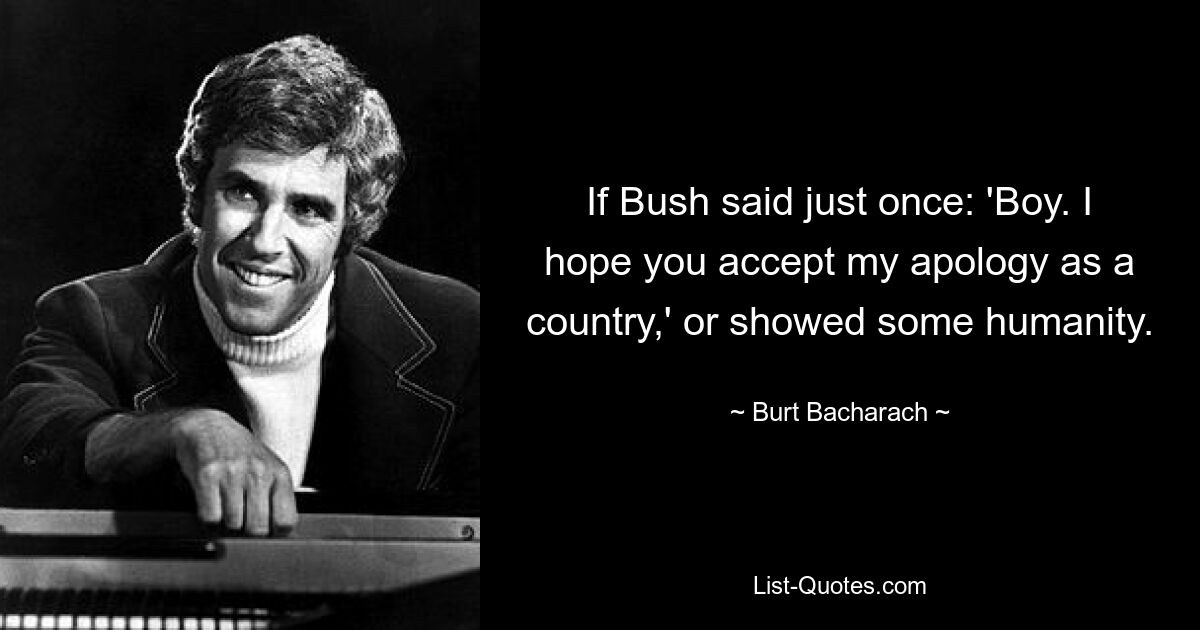 If Bush said just once: 'Boy. I hope you accept my apology as a country,' or showed some humanity. — © Burt Bacharach