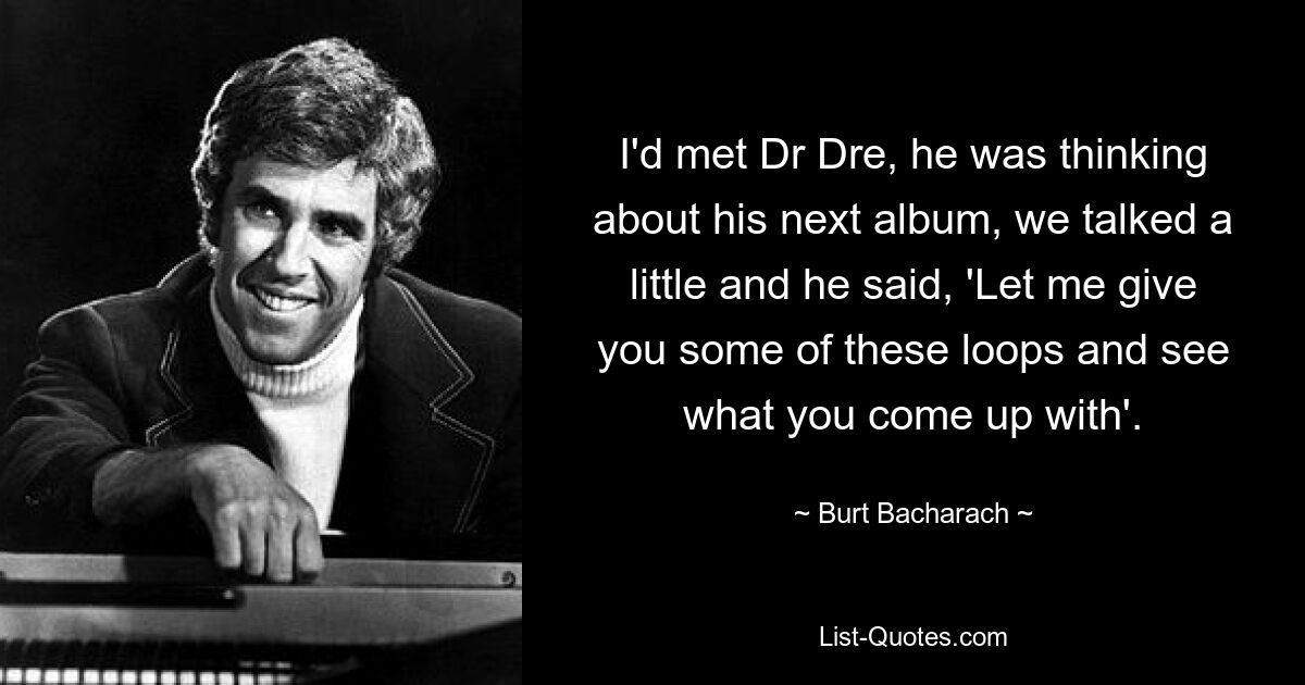 I'd met Dr Dre, he was thinking about his next album, we talked a little and he said, 'Let me give you some of these loops and see what you come up with'. — © Burt Bacharach