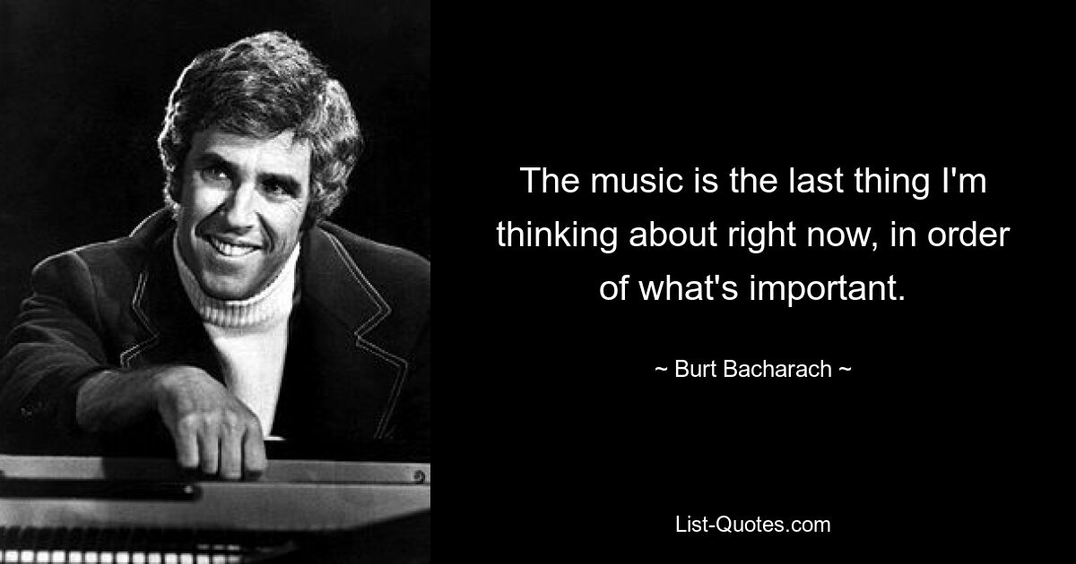 The music is the last thing I'm thinking about right now, in order of what's important. — © Burt Bacharach