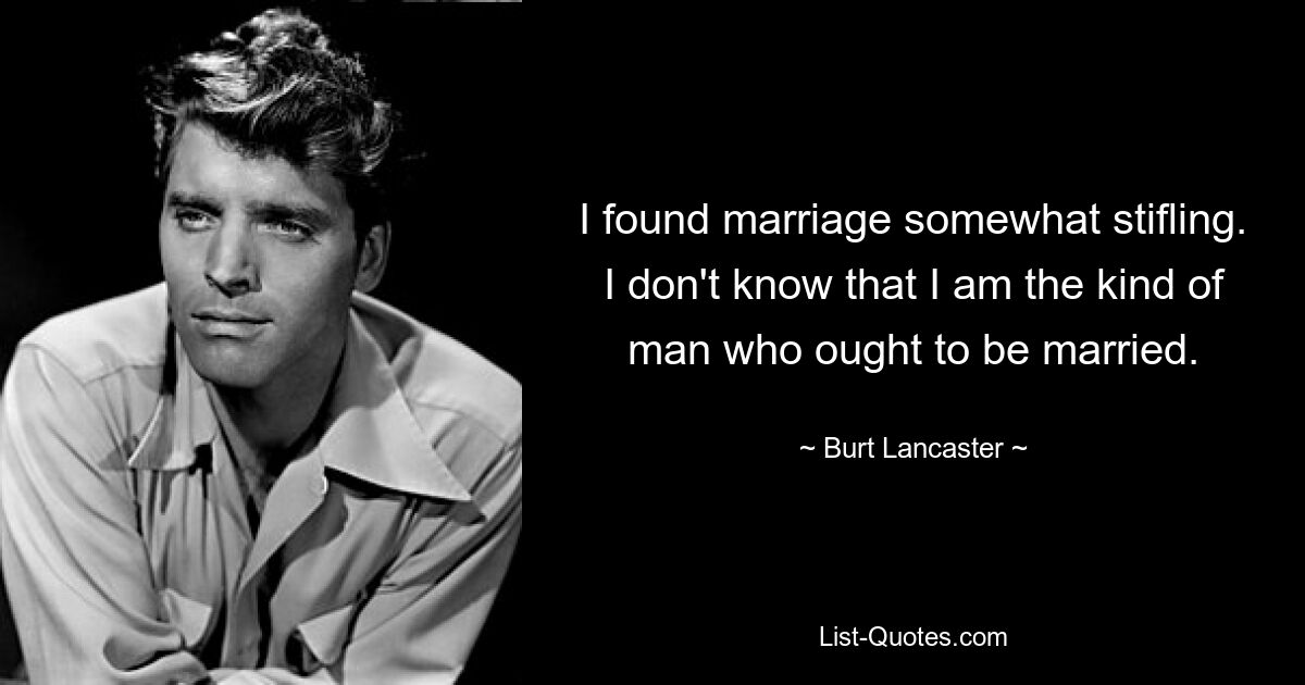 I found marriage somewhat stifling. I don't know that I am the kind of man who ought to be married. — © Burt Lancaster