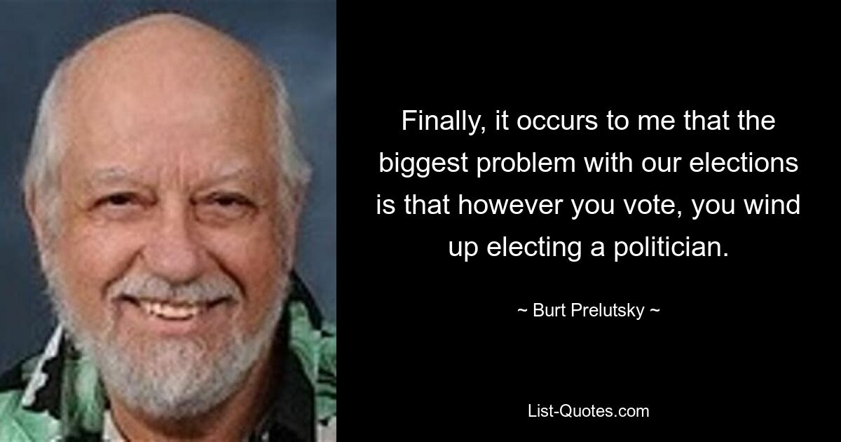 Finally, it occurs to me that the biggest problem with our elections is that however you vote, you wind up electing a politician. — © Burt Prelutsky