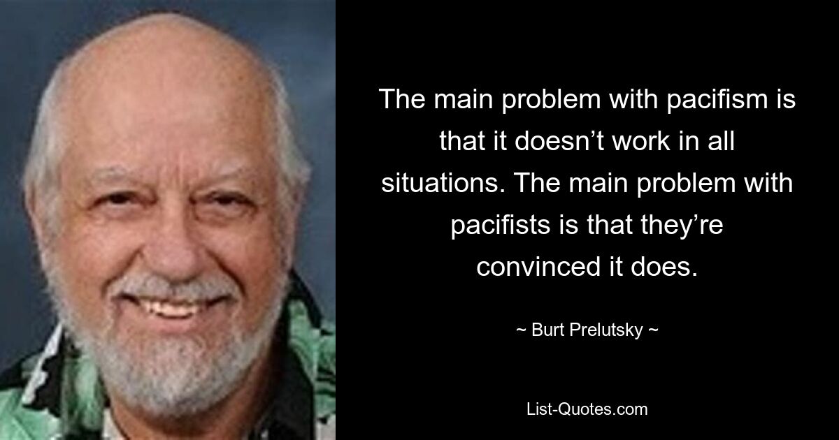 The main problem with pacifism is that it doesn’t work in all situations. The main problem with pacifists is that they’re convinced it does. — © Burt Prelutsky