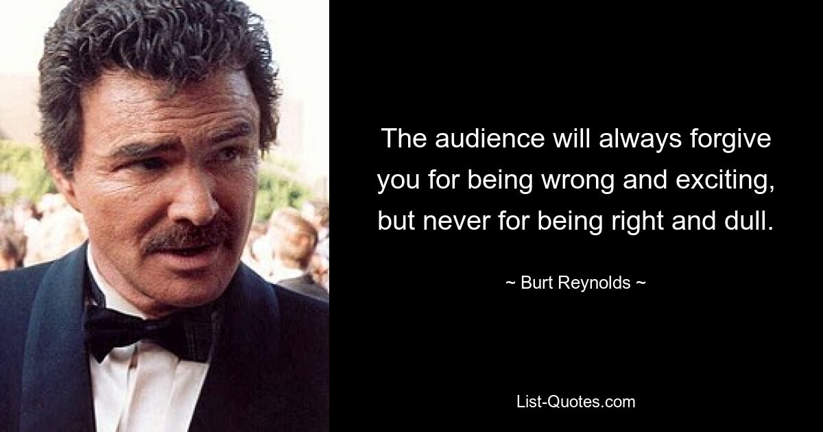 The audience will always forgive you for being wrong and exciting, but never for being right and dull. — © Burt Reynolds