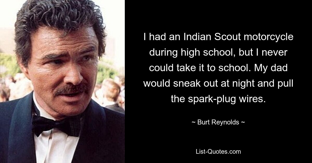 I had an Indian Scout motorcycle during high school, but I never could take it to school. My dad would sneak out at night and pull the spark-plug wires. — © Burt Reynolds