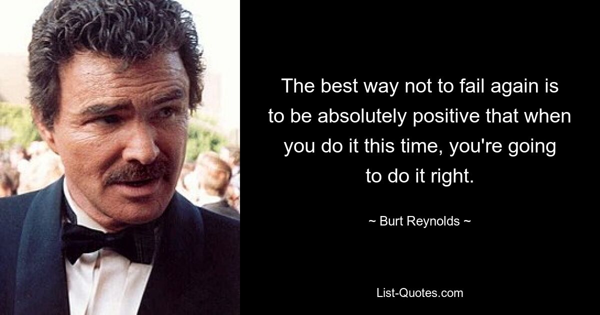 The best way not to fail again is to be absolutely positive that when you do it this time, you're going to do it right. — © Burt Reynolds