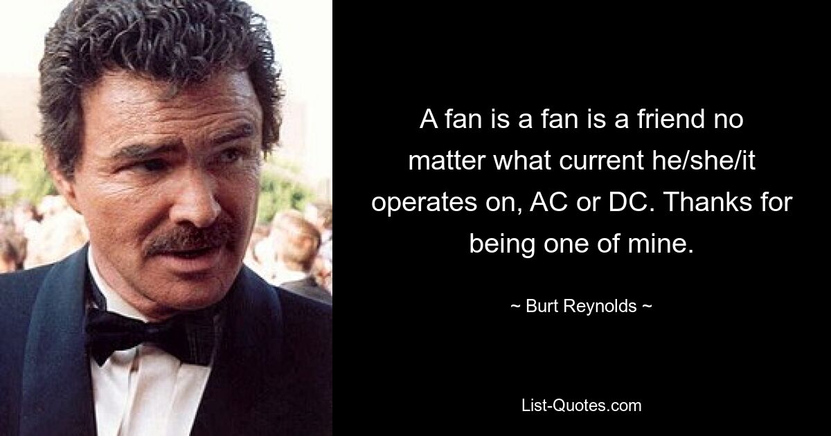 A fan is a fan is a friend no matter what current he/she/it operates on, AC or DC. Thanks for being one of mine. — © Burt Reynolds