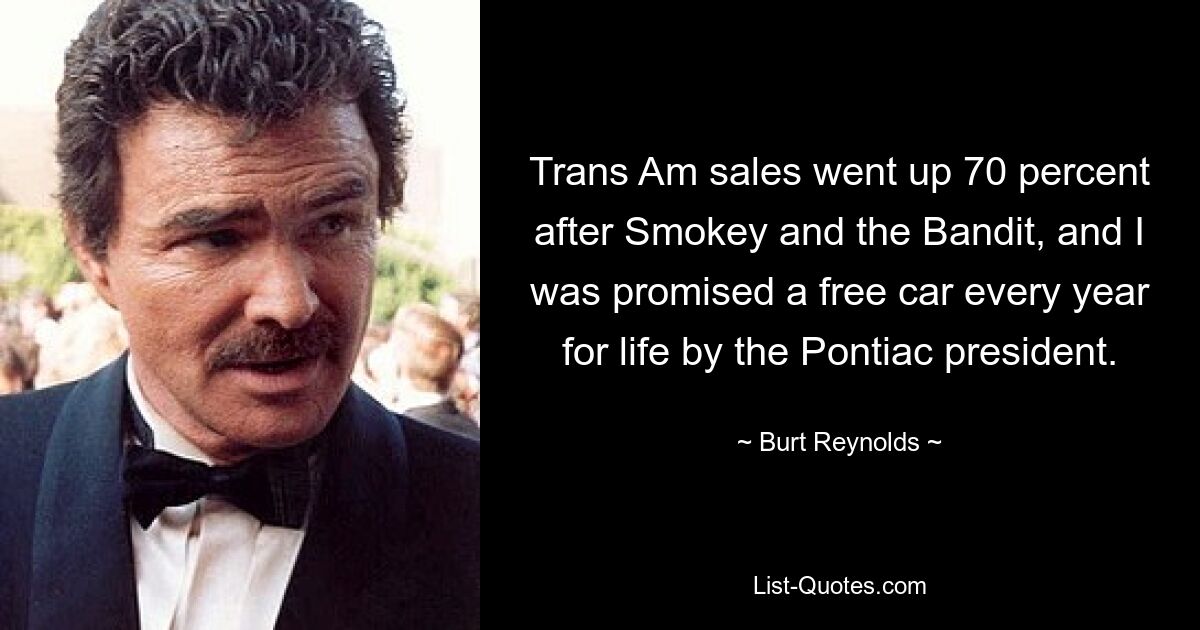 Trans Am sales went up 70 percent after Smokey and the Bandit, and I was promised a free car every year for life by the Pontiac president. — © Burt Reynolds