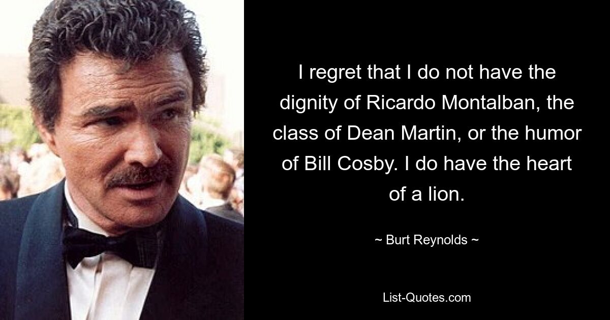 I regret that I do not have the dignity of Ricardo Montalban, the class of Dean Martin, or the humor of Bill Cosby. I do have the heart of a lion. — © Burt Reynolds