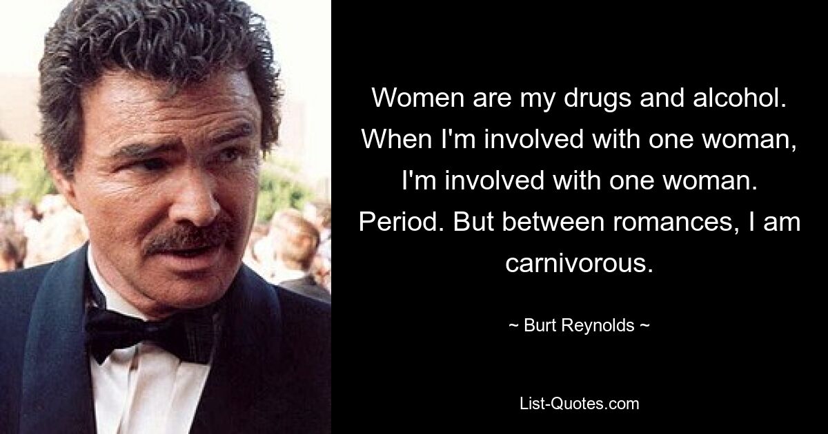 Women are my drugs and alcohol. When I'm involved with one woman, I'm involved with one woman. Period. But between romances, I am carnivorous. — © Burt Reynolds