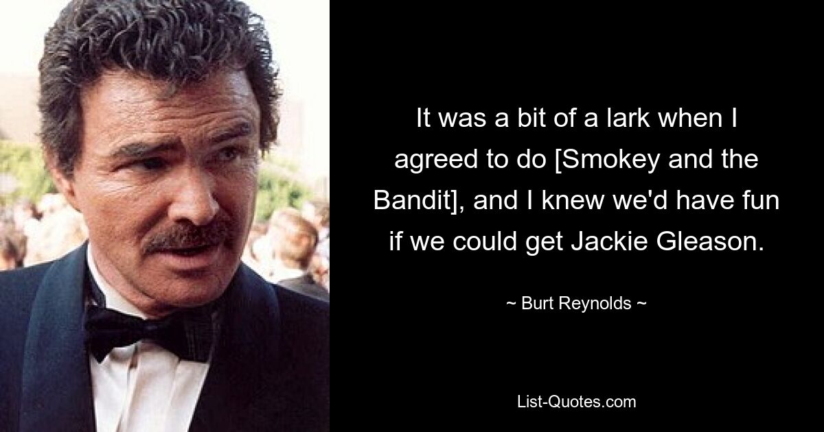 It was a bit of a lark when I agreed to do [Smokey and the Bandit], and I knew we'd have fun if we could get Jackie Gleason. — © Burt Reynolds