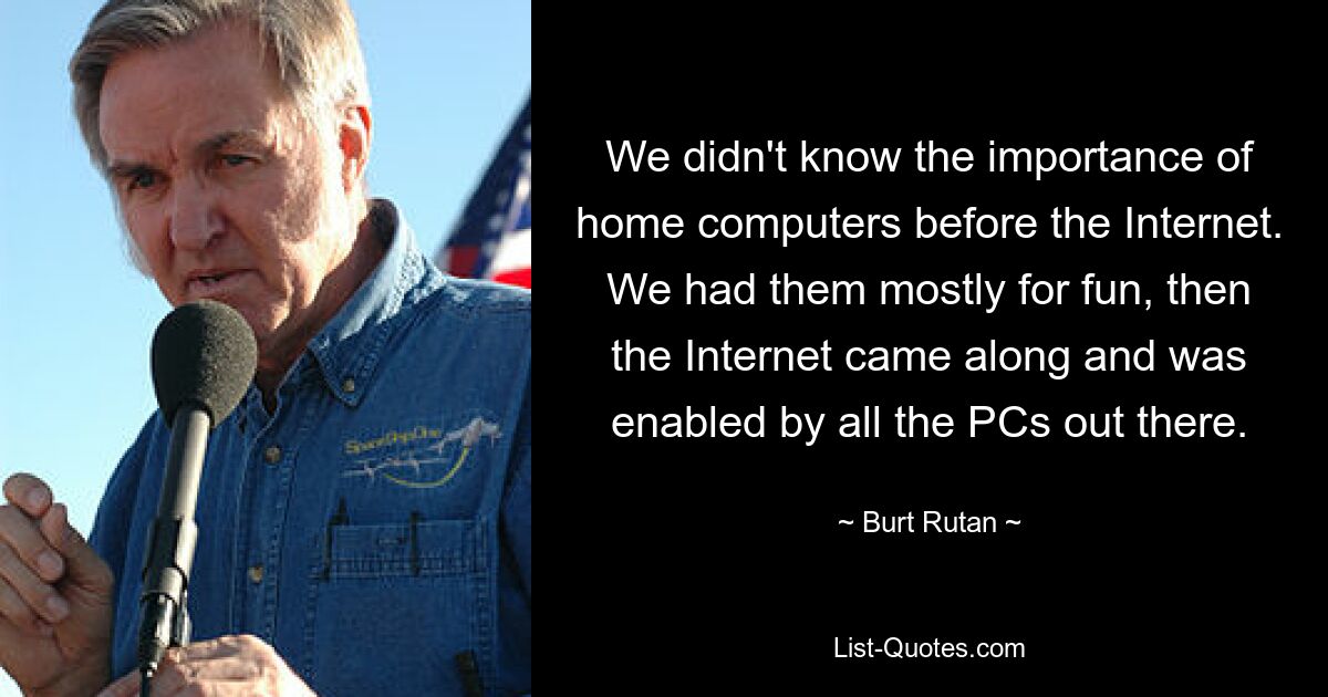 We didn't know the importance of home computers before the Internet. We had them mostly for fun, then the Internet came along and was enabled by all the PCs out there. — © Burt Rutan