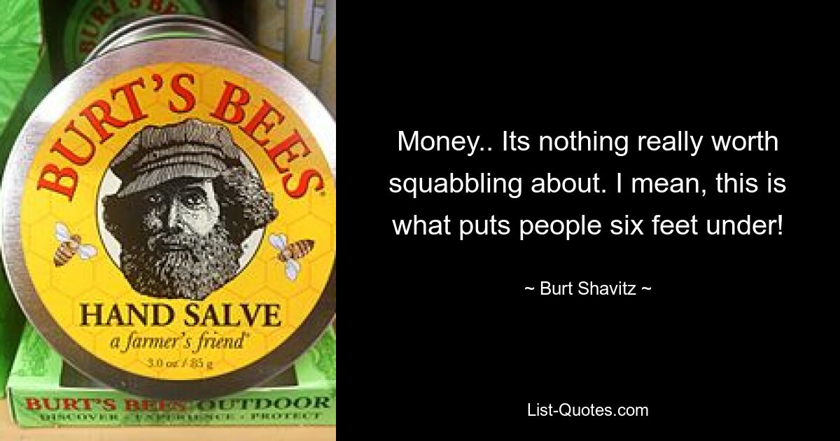 Money.. Its nothing really worth squabbling about. I mean, this is what puts people six feet under! — © Burt Shavitz