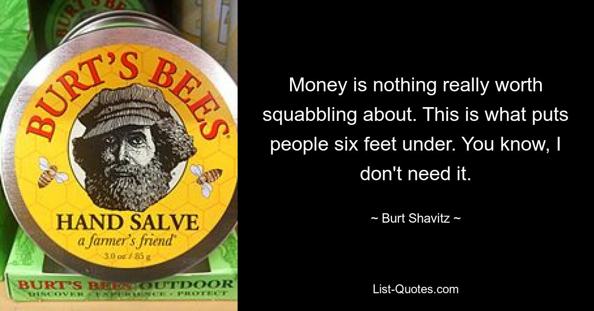 Money is nothing really worth squabbling about. This is what puts people six feet under. You know, I don't need it. — © Burt Shavitz