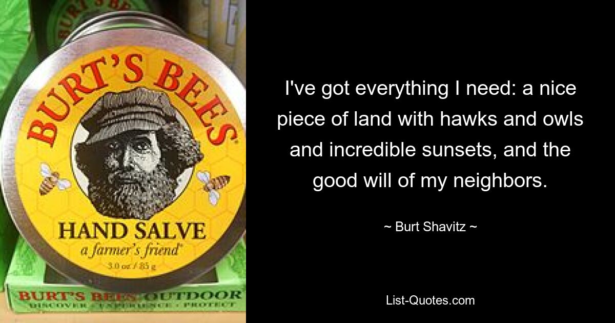 I've got everything I need: a nice piece of land with hawks and owls and incredible sunsets, and the good will of my neighbors. — © Burt Shavitz