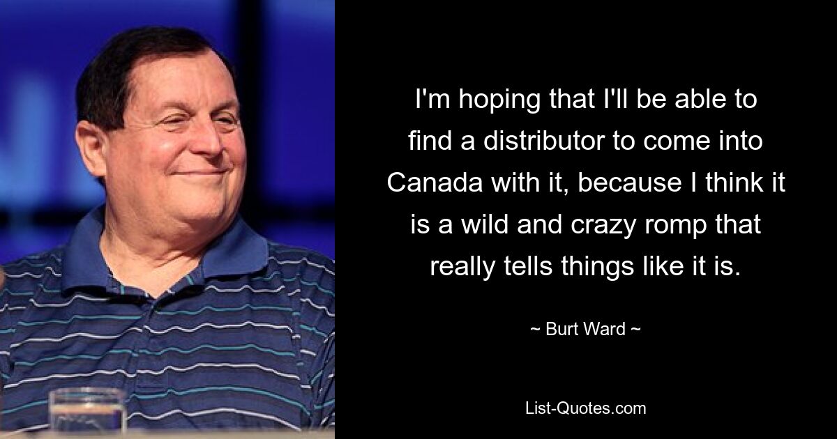 I'm hoping that I'll be able to find a distributor to come into Canada with it, because I think it is a wild and crazy romp that really tells things like it is. — © Burt Ward