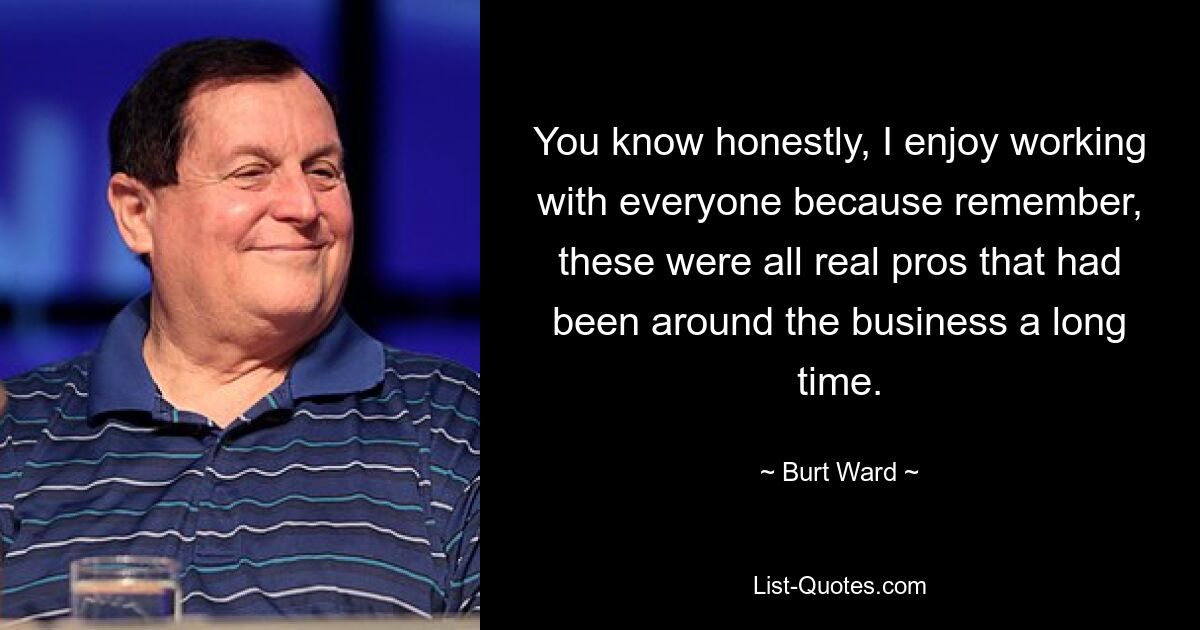 You know honestly, I enjoy working with everyone because remember, these were all real pros that had been around the business a long time. — © Burt Ward