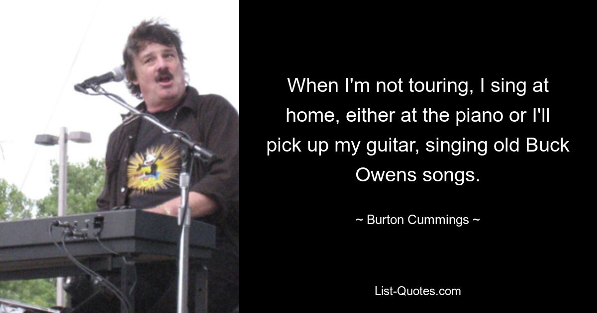 When I'm not touring, I sing at home, either at the piano or I'll pick up my guitar, singing old Buck Owens songs. — © Burton Cummings