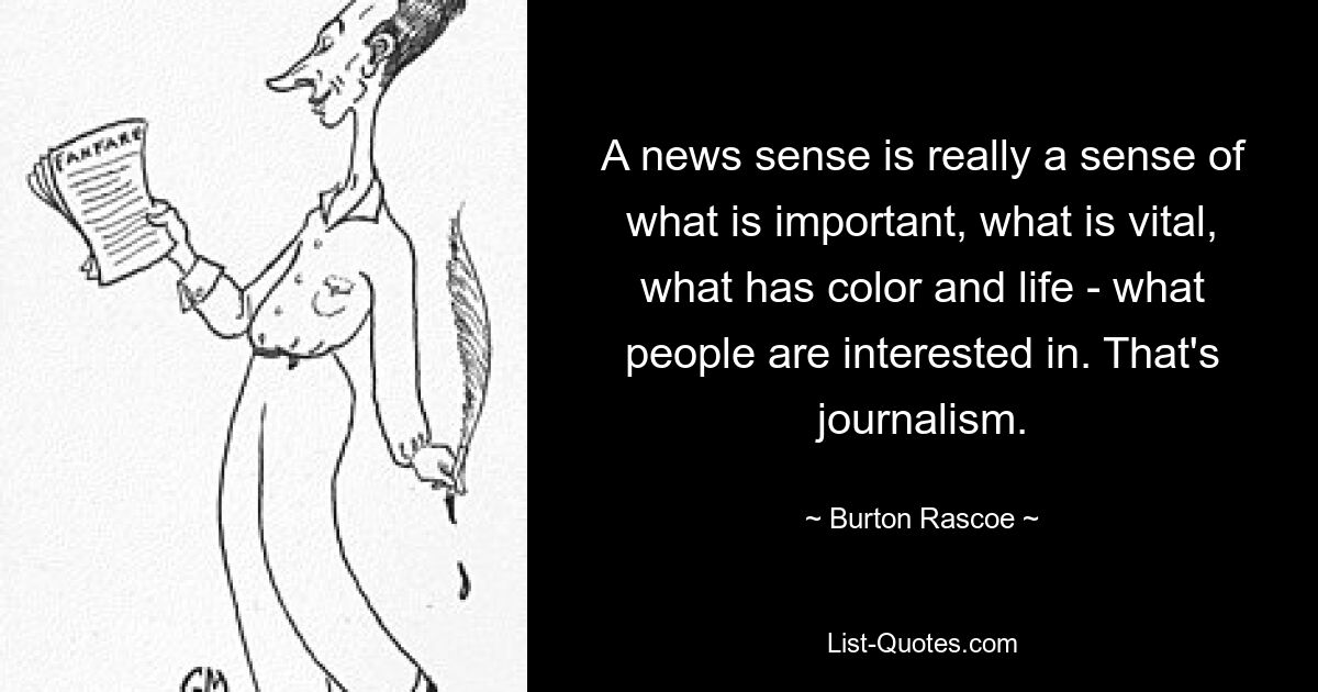 A news sense is really a sense of what is important, what is vital, what has color and life - what people are interested in. That's journalism. — © Burton Rascoe