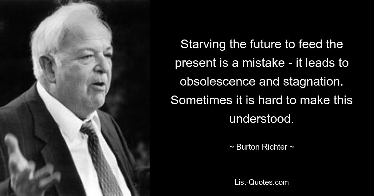 Starving the future to feed the present is a mistake - it leads to obsolescence and stagnation. Sometimes it is hard to make this understood. — © Burton Richter