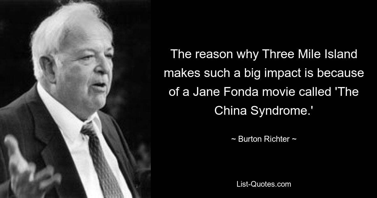 The reason why Three Mile Island makes such a big impact is because of a Jane Fonda movie called 'The China Syndrome.' — © Burton Richter