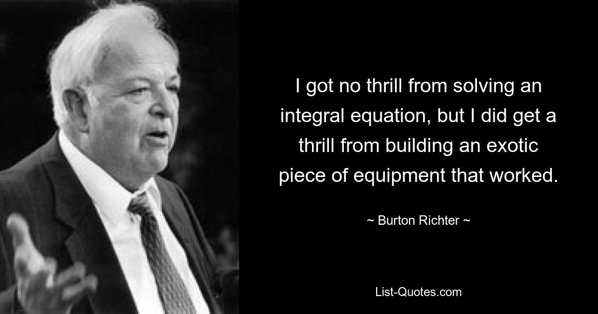 I got no thrill from solving an integral equation, but I did get a thrill from building an exotic piece of equipment that worked. — © Burton Richter