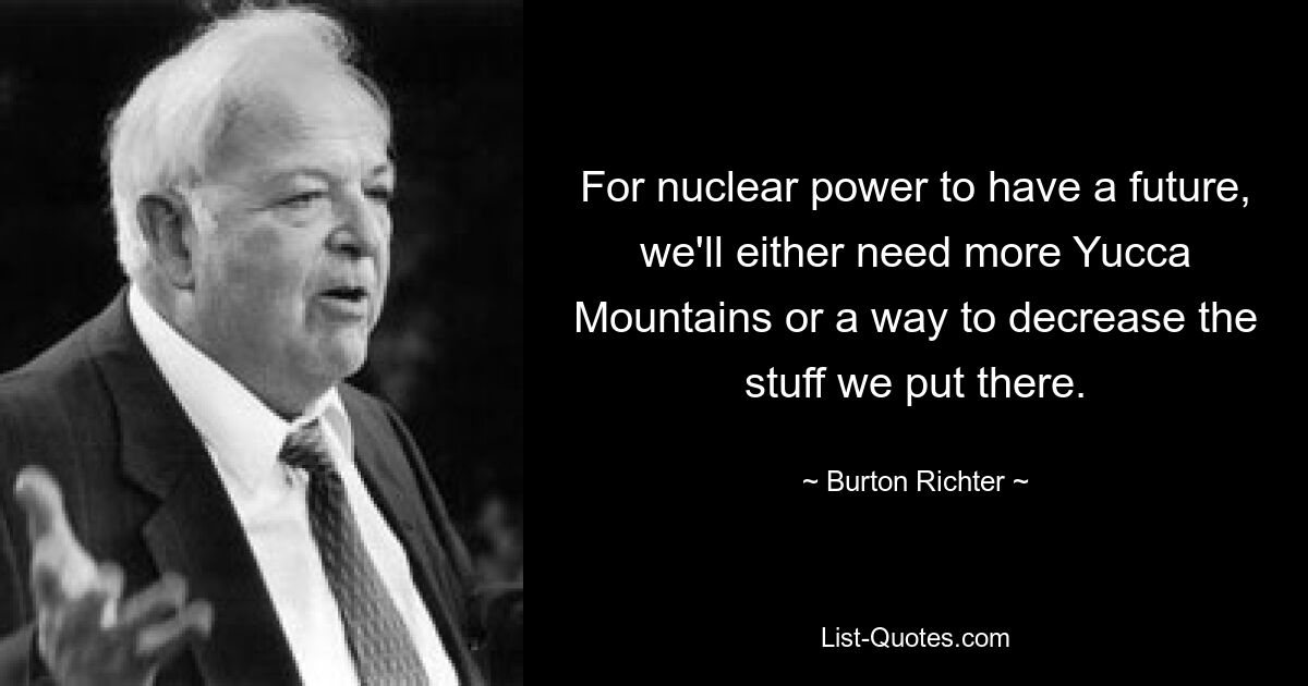 For nuclear power to have a future, we'll either need more Yucca Mountains or a way to decrease the stuff we put there. — © Burton Richter