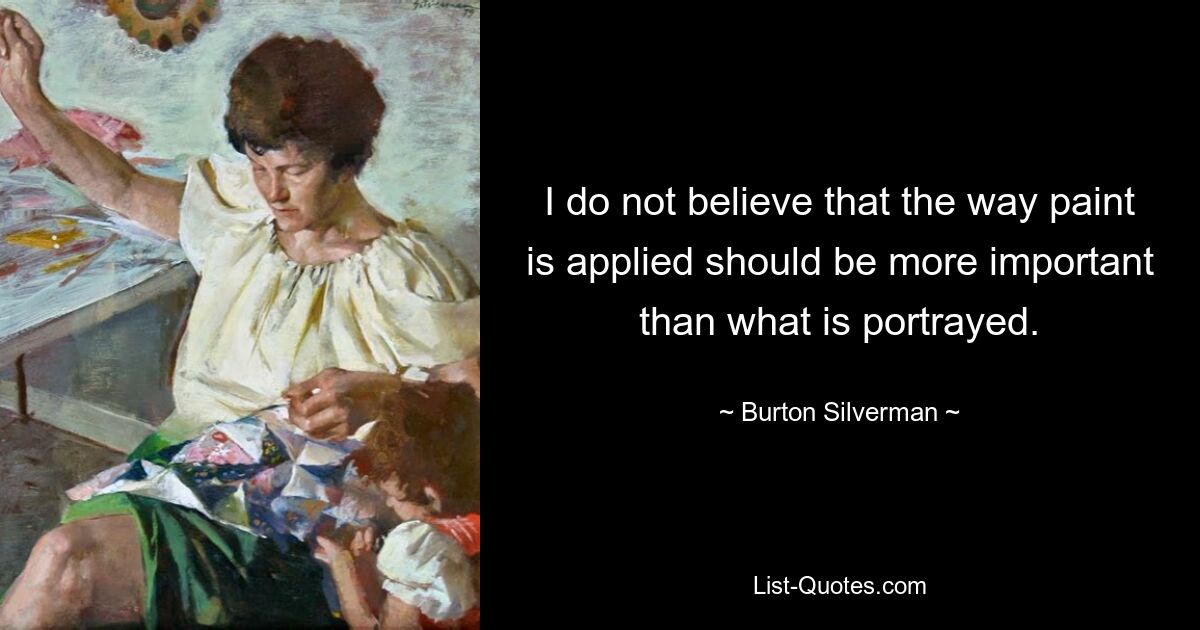 I do not believe that the way paint is applied should be more important than what is portrayed. — © Burton Silverman