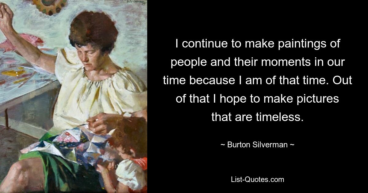 I continue to make paintings of people and their moments in our time because I am of that time. Out of that I hope to make pictures that are timeless. — © Burton Silverman