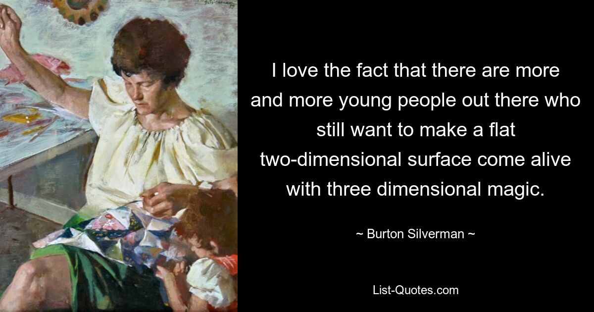 I love the fact that there are more and more young people out there who still want to make a flat two-dimensional surface come alive with three dimensional magic. — © Burton Silverman