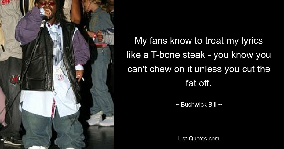 My fans know to treat my lyrics like a T-bone steak - you know you can't chew on it unless you cut the fat off. — © Bushwick Bill