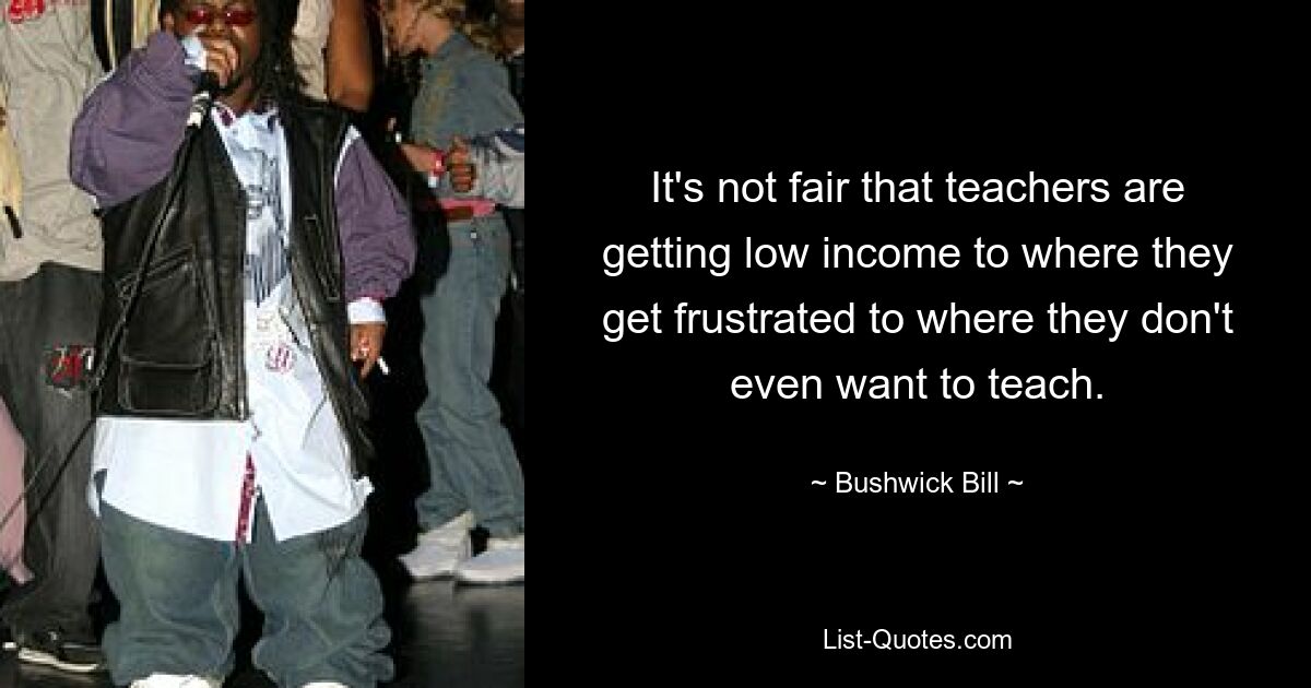 It's not fair that teachers are getting low income to where they get frustrated to where they don't even want to teach. — © Bushwick Bill