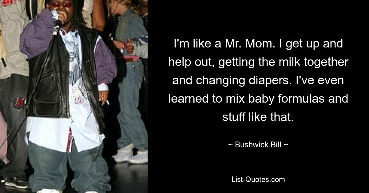 I'm like a Mr. Mom. I get up and help out, getting the milk together and changing diapers. I've even learned to mix baby formulas and stuff like that. — © Bushwick Bill