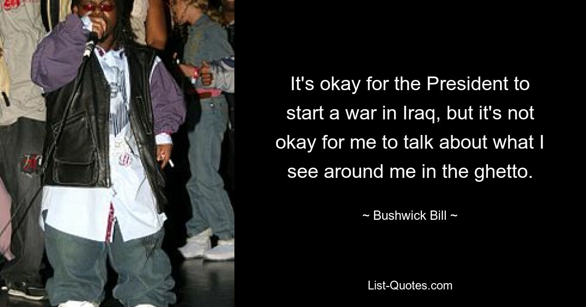 It's okay for the President to start a war in Iraq, but it's not okay for me to talk about what I see around me in the ghetto. — © Bushwick Bill