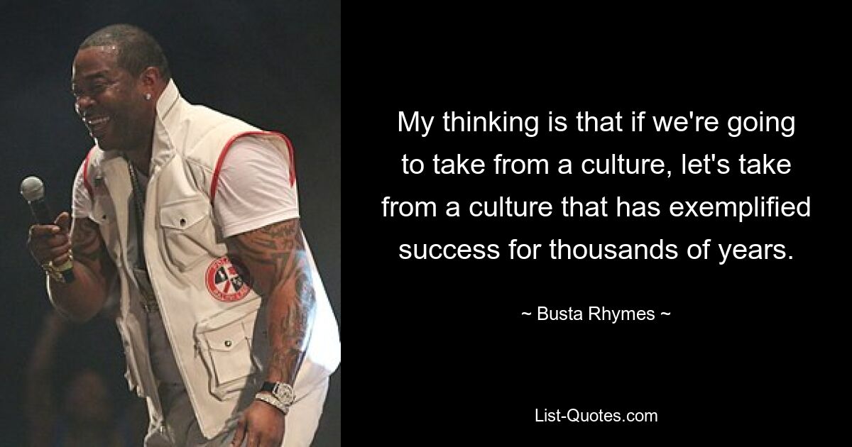 My thinking is that if we're going to take from a culture, let's take from a culture that has exemplified success for thousands of years. — © Busta Rhymes