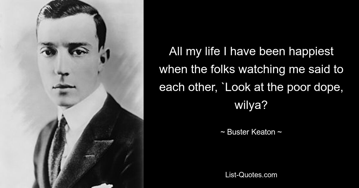 All my life I have been happiest when the folks watching me said to each other, `Look at the poor dope, wilya? — © Buster Keaton