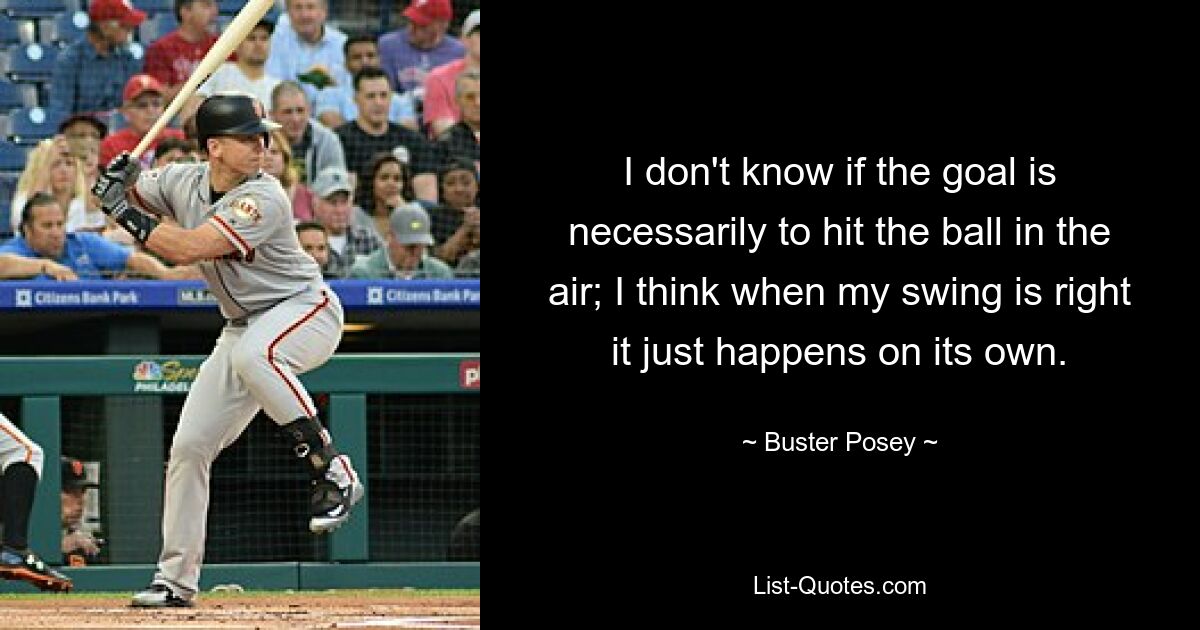 I don't know if the goal is necessarily to hit the ball in the air; I think when my swing is right it just happens on its own. — © Buster Posey