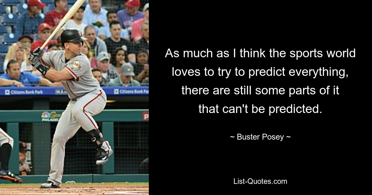 As much as I think the sports world loves to try to predict everything, there are still some parts of it that can't be predicted. — © Buster Posey