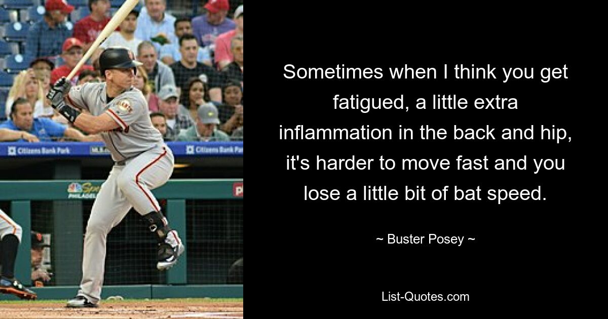 Sometimes when I think you get fatigued, a little extra inflammation in the back and hip, it's harder to move fast and you lose a little bit of bat speed. — © Buster Posey