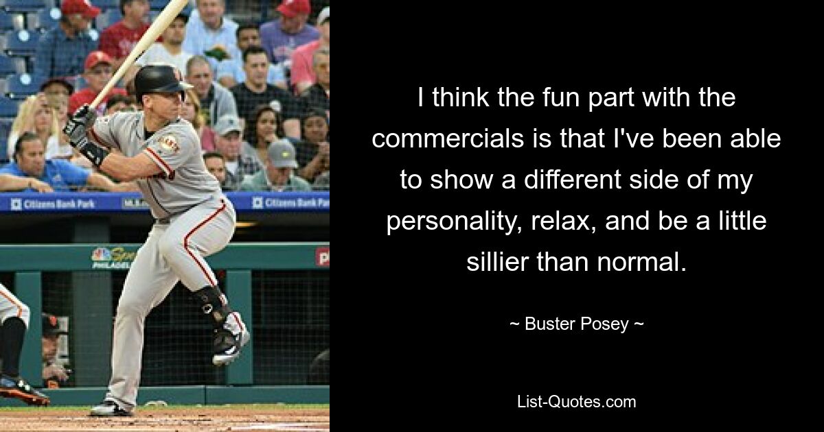 I think the fun part with the commercials is that I've been able to show a different side of my personality, relax, and be a little sillier than normal. — © Buster Posey