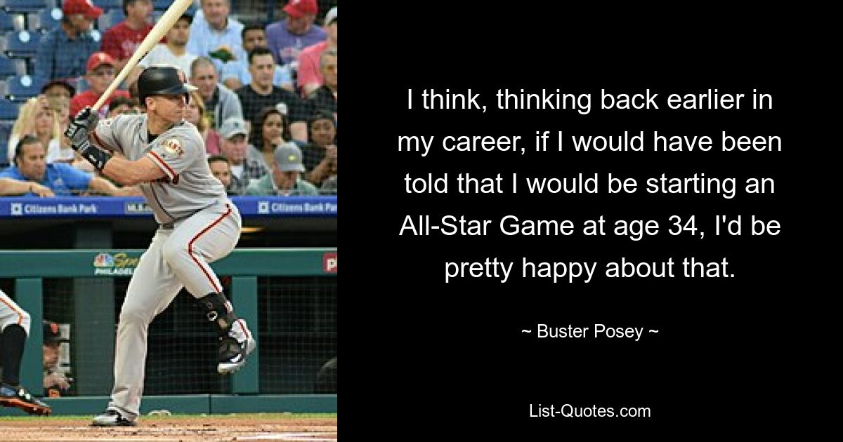 I think, thinking back earlier in my career, if I would have been told that I would be starting an All-Star Game at age 34, I'd be pretty happy about that. — © Buster Posey