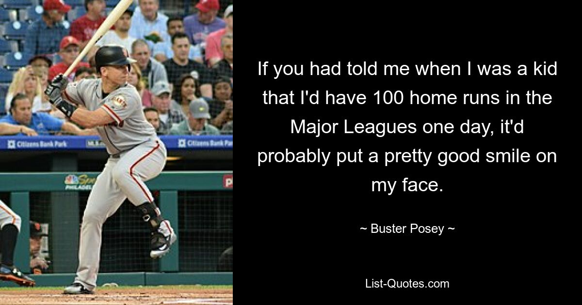 If you had told me when I was a kid that I'd have 100 home runs in the Major Leagues one day, it'd probably put a pretty good smile on my face. — © Buster Posey