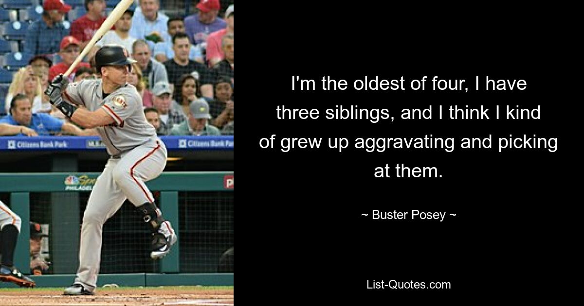 I'm the oldest of four, I have three siblings, and I think I kind of grew up aggravating and picking at them. — © Buster Posey